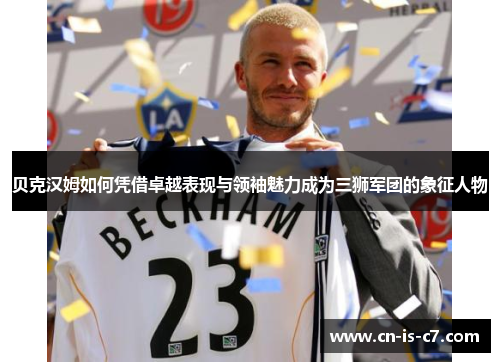 贝克汉姆如何凭借卓越表现与领袖魅力成为三狮军团的象征人物 贝克汉姆如何凭借卓越表现与领袖魅力成为三狮军团的象征人物