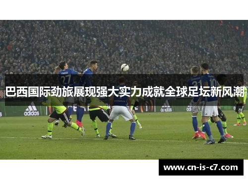 巴西国际劲旅展现强大实力成就全球足坛新风潮