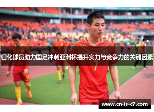 归化球员助力国足冲刺亚洲杯提升实力与竞争力的关键因素 归化球员助力国足冲刺亚洲杯提升实力与竞争力的关键因素