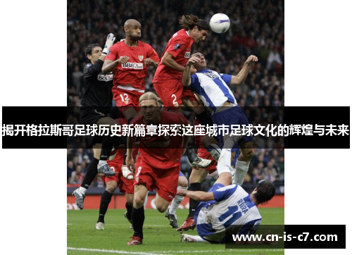 揭开格拉斯哥足球历史新篇章探索这座城市足球文化的辉煌与未来 揭开格拉斯哥足球历史新篇章探索这座城市足球文化的辉煌与未来