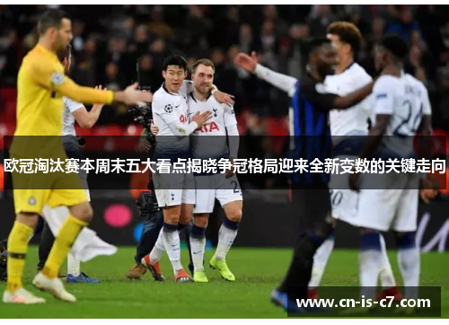 欧冠淘汰赛本周末五大看点揭晓争冠格局迎来全新变数的关键走向 欧冠淘汰赛本周末五大看点揭晓争冠格局迎来全新变数的关键走向