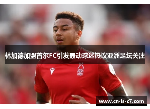 林加德加盟首尔FC引发轰动球迷热议亚洲足坛关注
