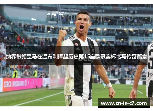 纳乔带领皇马在温布利捧起历史第15座欧冠奖杯书写传奇篇章 纳乔带领皇马在温布利捧起历史第15座欧冠奖杯书写传奇篇章